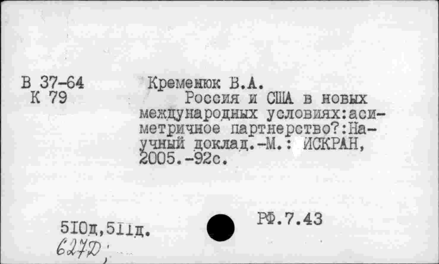 ﻿В 37-64
К 79
Кремешок В.А.
Россия и США в новых международных условиях:аси метричное партнерство?:Научный доклад.-М.: ИСКРАН, 2005.-92с.
510ц,511д.
РФ.7.43